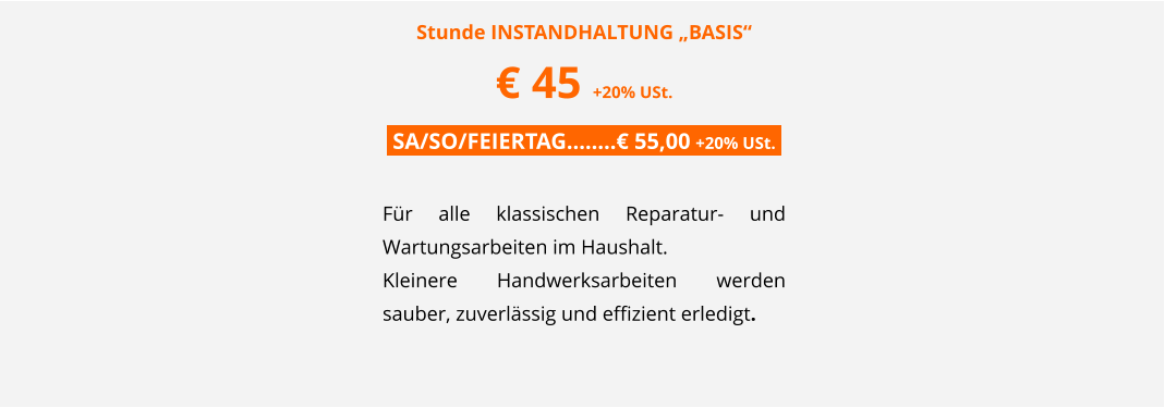 Stunde INSTANDHALTUNG �BASIS� � 45 +20% USt. .SA/SO/FEIERTAG��..� 55,00 +20% USt..  F�r alle klassischen Reparatur- und Wartungsarbeiten im Haushalt.  Kleinere Handwerksarbeiten werden sauber, zuverl�ssig und effizient erledigt.