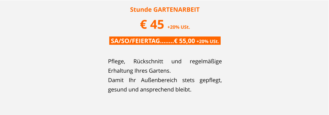 Stunde GARTENARBEIT	 � 45 +20% USt. .SA/SO/FEIERTAG��..� 55,00 +20% USt..  Pflege, R�ckschnitt und regelm��ige Erhaltung Ihres Gartens.  Damit Ihr Au�enbereich stets gepflegt, gesund und ansprechend bleibt.